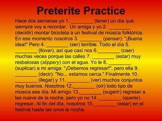 Preterite Practice Hace dos semanas yo 1. ________ (tener) un día que siempre voy a recordar.  Un amiga y yo 2. ________ (decidir) montar bicicleta a un festival de música folklórica. En ese momento nosotros 3. ________ (pensar): "¡Buena idea!" Pero 4. ________ (ser) terrible. Todo el día 5. ________ (llover), así que casi nos 6.________ (caer) muchas veces porque las calles 7. ________ (estar) muy resbalosas ( slippery ) con el agua. Yo le 8. ________ (suplicar) a mi amiga: "¡Debemos regresar!", pero ella 9. ________ (decir): "No... estamos cerca." Finalmente 10. ________ (llegar) y 11. ________ (ver) muchos conjuntos muy buenos. Nosotros 12.________ (oír) todo tipo de música ese día. Mi amigo 13.________ (sugerir) regresar a las nueve de la noche, pero yo no 14. ________ (querer) regresar. Al fin del día, nosotros 15.________ (estar) en el festival hasta las once la noche.  