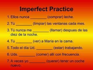 Imperfect Practice Ellos nunca ________ (comprar) leche. Tú ________ (limpiar) las ventanas cada mes.  Tú nunca me ________ (llamar) despues de las diez de la noche.  Tú ________ (ver) a María en la cama.  Todo el día Ud. ________ (estar) trabajando.  Uds. ________ (comer) allí con frecuencia.  A veces yo ________ (querer) tener un coche nuevo.  