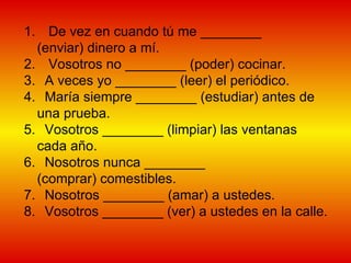 De vez en cuando tú me ________ (enviar) dinero a mí.  Vosotros no ________ (poder) cocinar.  A veces yo ________ (leer) el periódico.  María siempre ________ (estudiar) antes de una prueba. Vosotros ________ (limpiar) las ventanas cada año.  Nosotros nunca ________ (comprar) comestibles.  Nosotros ________ (amar) a ustedes.  Vosotros ________ (ver) a ustedes en la calle.  