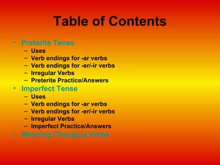 Table of Contents Preterite Tense Uses Verb endings for -ar verbs Verb endings for -er/-ir verbs Irregular Verbs Preterite Practice/Answers Imperfect Tense Uses Verb endings for -ar verbs Verb endings for -er/-ir verbs Irregular Verbs Imperfect Practice/Answers Meaning Changing Verbs 
