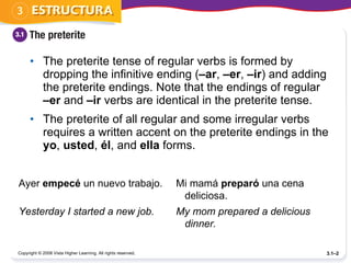 The preterite tense of regular verbs is formed by dropping the infinitive ending ( –ar ,  –er ,  –ir ) and adding the preterite endings. Note that the endings of regular  –er  and  –ir  verbs are identical in the preterite tense. The preterite of all regular and some irregular verbs requires a written accent on the preterite endings in the  yo ,  usted ,  él , and  ella  forms.  Copyright © 2008 Vista Higher Learning. All rights reserved. 3.1– Ayer  empecé  un nuevo trabajo. Mi mamá  preparó  una cena deliciosa. Yesterday I started a new job. My mom prepared a delicious dinner. 