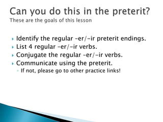    Identify the regular –er/-ir preterit endings.
   List 4 regular –er/-ir verbs.
   Conjugate the regular –er/-ir ver...