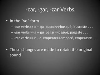 -car, -gar, -zar Verbs
• In the “yo” form
– -car verbs>> c – qu buscar>>busqué, buscaste . . .
– -gar verbs>> g – gu pagar>>pagué, pagaste . . .
– -zar verbs>> z – c empezar>>empecé, empezaste . . .
• These changes are made to retain the original
sound