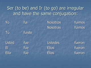 Ser (to be) and Ir (to go) are irregular
and have the same conjugation:
Yo

fui

Tú

fuiste

Usted
El
Ella

fue
fue
fue

Nosotros
Nosotras

fuimos
fuimos

Ustedes
Ellos
Ellas

fueron
fueron
fueron

 