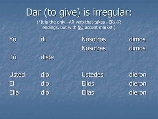 Dar (to give) is irregular:
(*It is the only –AR verb that takes –ER/-IR
endings, but with NO accent marks!!)

Yo

di

Tú

diste

Usted
El
Ella

dio
dio
dio

Nosotros
Nosotras

dimos
dimos

Ustedes
Ellos
Ellas

dieron
dieron
dieron

 