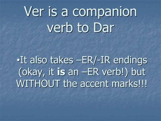 Ver is a companion
verb to Dar
•It also takes –ER/-IR endings
(okay, it is an –ER verb!) but
WITHOUT the accent marks!!!

 
