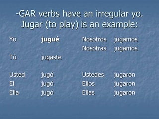 -GAR verbs have an irregular yo.
Jugar (to play) is an example:
Yo

jugué

Tú

jugaste

Usted
El
Ella

jugó
jugó
jugó

Nosotros
Nosotras

jugamos
jugamos

Ustedes
Ellos
Ellas

jugaron
jugaron
jugaron

 