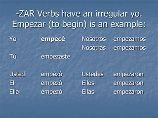 -ZAR Verbs have an irregular yo.
Empezar (to begin) is an example:
Yo

empecé

Tú

empezaste

Usted
El
Ella

empezó
empezó
empezó

Nosotros
Nosotras

empezamos
empezamos

Ustedes
Ellos
Ellas

empezaron
empezaron
empezaron

 