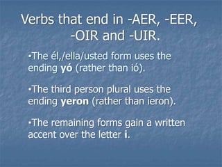 Verbs that end in -AER, -EER,
-OIR and -UIR.
•The él,/ella/usted form uses the
ending yó (rather than ió).
•The third person plural uses the
ending yeron (rather than ieron).
•The remaining forms gain a written
accent over the letter i.

 
