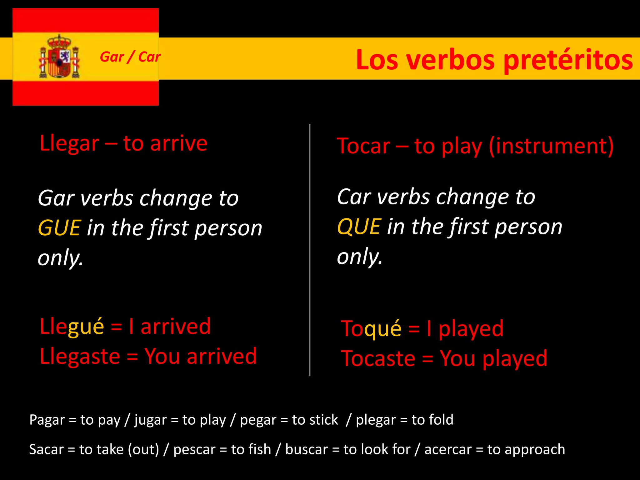 Gar / Car                                 Los verbos pretéritos

 Llegar – to arrive                               Tocar – to play (instrument)

 Gar verbs change to                              Car verbs change to
 GUE in the first person                          QUE in the first person
 only.                                            only.

 Llegué = I arrived                                Toqué = I played
 Llegaste = You arrived                            Tocaste = You played

Pagar = to pay / jugar = to play / pegar = to stick / plegar = to fold
Sacar = to take (out) / pescar = to fish / buscar = to look for / acercar = to approach
 