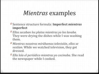 Mientras examples 
0 Sentence structure formula: Imperfect mientras 
imperfect 
0 Ellos secaban los platos mientras yo los lavaba. 
They were drying the dishes while I was washing 
them. 
0 Mientras nosotros mirábamos televisión, ellos se 
vestían. While we watched television, they got 
dressed. 
0 Ella leía el periódico mientras yo cocinaba. She read 
the newspaper while I cooked. 
 