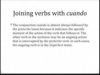 Joining verbs with cuando 
0 The conjunction cuando is almost always followed by 
the preterite tense because it indicates the specific 
moment of the action of the verb that follows it. The 
other verb in the sentence may be an ongoing action 
that is interrupted by the preterite verb. In such cases, 
the ongoing verb is in the imperfect tense. 
 