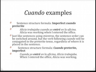 Cuando examples 
0 Sentence structure formula: Imperfect cuando 
preterite 
0 Alicia trabajaba cuando yo entré en la oficina. 
Alicia was working when I entered the office. 
0 Just like sentences using mientras, the sentence order can 
be switched around, but the verb following cuando will be 
conjugated in the preterite tense, regardless of where it is 
placed in the sentence. 
0 Sentence structure formula: Cuando preterite, 
imperfect 
0 Cuando yo entré en la oficina, Alicia trabajaba. 
When I entered the office, Alicia was working. 
 