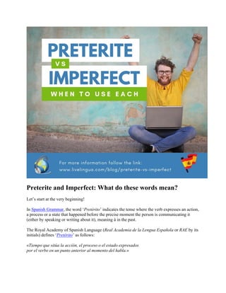 Preterite and Imperfect: What do these words mean?
Let’s start at the very beginning!
In Spanish Grammar, the word ‘Pretérito’ indicates the tense where the verb expresses an action,
a process or a state that happened before the precise moment the person is communicating it
(either by speaking or writing about it), meaning à in the past.
The Royal Academy of Spanish Language (Real Academia de la Lengua Española or RAE by its
initials) defines ‘Pretérito’ as follows:
«Tiempo que sitúa la acción, el proceso o el estado expresados
por el verbo en un punto anterior al momento del habla.»
 