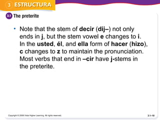 Note that the stem of  decir  ( dij– ) not only ends in  j , but the stem vowel  e  changes to  i . In the  usted ,  él , and  ella  form of  hacer  ( hizo ),  c  changes to  z  to maintain the pronunciation. Most verbs that end in  –cir  have  j- stems in the preterite.  Copyright © 2008 Vista Higher Learning. All rights reserved. 3.1– 