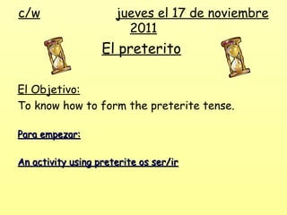 c/w                   jueves el 17 de noviembre
                        2011
                   El preterito

El Objetivo:
To know how to form the preterite tense.

Para empezar:

An activity using preterite os ser/ir
 