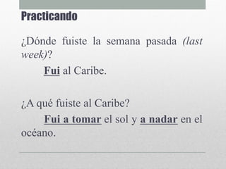 Practicando
¿Dónde fuiste la semana pasada (last
week)?
Fui al Caribe.
¿A qué fuiste al Caribe?
Fui a tomar el sol y a nadar en el
océano.
 