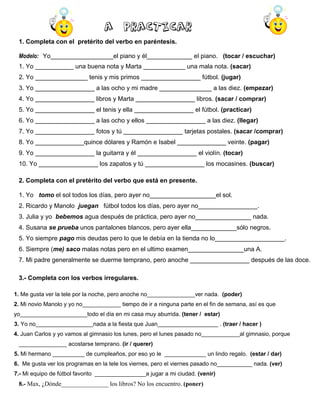 A practicar
1. Completa con el pretérito del verbo en paréntesis.
Modelo: Yo__________________el piano y él_____________ el piano. (tocar / escuchar)
1. Yo ___________ una buena nota y Marta ____________ una mala nota. (sacar)
2. Yo _______________ tenis y mis primos _________________ fútbol. (jugar)
3. Yo _________________ a las ocho y mi madre _______________ a las diez. (empezar)
4. Yo _________________ libros y Marta _________________ libros. (sacar / comprar)
5. Yo _________________ el tenis y ella _________________ el fútbol. (practicar)
6. Yo _________________ a las ocho y ellos _________________ a las diez. (llegar)
7. Yo _________________ fotos y tú _________________ tarjetas postales. (sacar /comprar)
8. Yo ______________quince dólares y Ramón e Isabel ______________ veinte. (pagar)
9. Yo _________________ la guitarra y él _________________ el violín. (tocar)
10. Yo _________________ los zapatos y tú _________________ los mocasines. (buscar)
2. Completa con el pretérito del verbo que está en presente.
1. Yo tomo el sol todos los días, pero ayer no___________________el sol.
2. Ricardo y Manolo juegan fútbol todos los días, pero ayer no_________________.
3. Julia y yo bebemos agua después de práctica, pero ayer no________________ nada.
4. Susana se prueba unos pantalones blancos, pero ayer ella_____________sólo negros.
5. Yo siempre pago mis deudas pero lo que le debía en la tienda no lo____________________.
6. Siempre (me) saco malas notas pero en el ultimo examen________________una A.
7. Mi padre generalmente se duerme temprano, pero anoche _________________ después de las doce.
3.- Completa con los verbos irregulares.
1. Me gusta ver la tele por la noche, pero anoche no_______________ver nada. (poder)
2. Mi novio Manolo y yo no____________ tiempo de ir a ninguna parte en el fin de semana, así es que
yo_____________________todo el día en mi casa muy aburrida. (tener / estar)
3. Yo no__________________nada a la fiesta que Juan___________________ . (traer / hacer )
4. Juan Carlos y yo vamos al gimnasio los lunes, pero el lunes pasado no____________al gimnasio, porque
_______________ acostarse temprano. (ir / querer)
5. Mi hermano __________ de cumpleaños, por eso yo le _____________ un lindo regalo. (estar / dar)
6. Me gusta ver los programas en la tele los viernes, pero el viernes pasado no___________ nada. (ver)
7.- Mi equipo de fútbol favorito ________________a jugar a mi ciudad. (venir)

8.- Max, ¿Dónde_______________ los libros? No los encuentro. (poner)

 