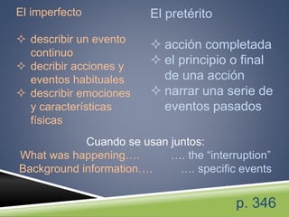 El imperfecto
 describir un evento
continuo
 decribir acciones y
eventos habituales
 describir emociones
y características
físicas
El pretérito
 acción completada
 el principio o final
de una acción
 narrar una serie de
eventos pasados
Cuando se usan juntos:
What was happening…. …. the “interruption”
Background information…. …. specific events
p. 346
 