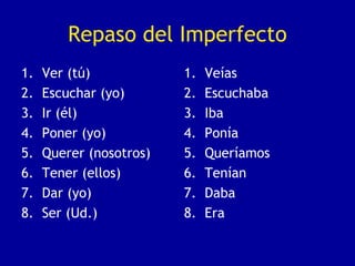 Repaso del Imperfecto
1. Ver (tú)
2. Escuchar (yo)
3. Ir (él)
4. Poner (yo)
5. Querer (nosotros)
6. Tener (ellos)
7. Dar (yo)
8. Ser (Ud.)
1. Veías
2. Escuchaba
3. Iba
4. Ponía
5. Queríamos
6. Tenían
7. Daba
8. Era
 