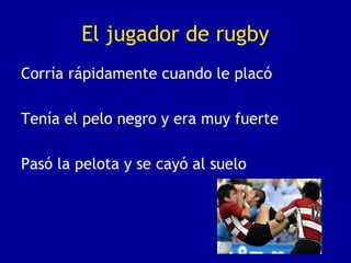El jugador de rugby
Corría rápidamente cuando le placó
Tenía el pelo negro y era muy fuerte
Pasó la pelota y se cayó al suelo
 