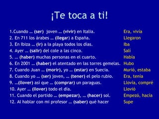 ¡Te toca a ti!
1.Cuando … (ser) joven … (vivir) en Italia.
2. En 711 los árabes … (llegar) a España.
3. En Ibiza … (ir) a la playa todos los días.
4. Ayer … (salir) del cole a las cinco.
5. … (haber) muchas personas en el cuarto.
6. En 2001 … (haber) el atentado en las torres gemelas.
7. Cuando Juan … (morir), yo … (estar) en Suecia.
8. Cuando yo … (ser) joven, … (tener) el pelo rubio.
9. …(llover) así que … (comprar) un paraguas.
10. Ayer … (llover) todo el día.
11. Cuando el partido … (empezar), … (hacer) sol.
12. Al hablar con mi profesor … (saber) qué hacer
Era, vivía
Llegaron
Iba
Salí
Había
Hubo
Murió, estaba
Era, tenía
Llovía, compré
Llovió
Empezó, hacía
Supe
 
