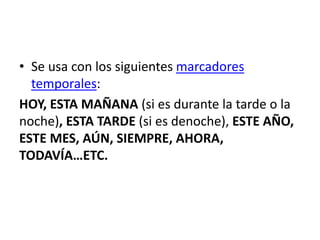 • Se usa con los siguientes marcadores
temporales:
HOY, ESTA MAÑANA (si es durante la tarde o la
noche), ESTA TARDE (si es denoche), ESTE AÑO,
ESTE MES, AÚN, SIEMPRE, AHORA,
TODAVÍA…ETC.
 