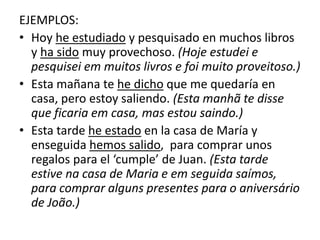 EJEMPLOS:
• Hoy he estudiado y pesquisado en muchos libros
y ha sido muy provechoso. (Hoje estudei e
pesquisei em muitos livros e foi muito proveitoso.)
• Esta mañana te he dicho que me quedaría en
casa, pero estoy saliendo. (Esta manhã te disse
que ficaria em casa, mas estou saindo.)
• Esta tarde he estado en la casa de María y
enseguida hemos salido, para comprar unos
regalos para el ‘cumple’ de Juan. (Esta tarde
estive na casa de Maria e em seguida saímos,
para comprar alguns presentes para o aniversário
de João.)
 