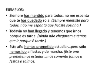 EJEMPLOS:
• Siempre has mentido para todos, no me espanta
que te has quedado sola. (Sempre mentiste para
todos, não me espanta que ficaste sozinha.)
• Todavía no han llegado y tenemos que irnos
porque es tarde. (Ainda não chegaram e temos
que ir porque é tarde.)
• Este año hemos prometido estudiar…pero sólo
hemos ido a fiestas y de marcha. (Este ano
prometemos estudar…mas somente fomos a
festas e saímos.
 