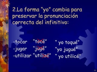 2.La forma “yo” cambia para
preservar la pronunciación
correcta del infinitivo:


-tocar “tocé”       “ yo toqué”
-jugar “jugé”       “yo jugué”
-utilizar “utilizé” “ yo utilicé”

                                    11
 