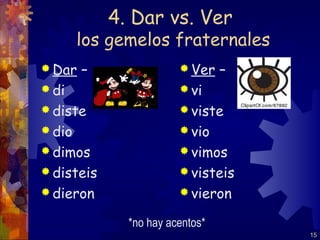 4. Dar vs. Ver
        los gemelos fraternales
 Dar   –                Ver    –
 di                     vi
 diste                  viste
 dio                    vio
 dimos                  vimos
 disteis                visteis
 dieron                 vieron

              *no hay acentos*
                                     15
 