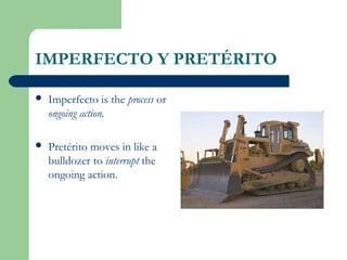 IMPERFECTO Y PRETÉRITO
 Imperfecto is the process or
ongoing action.
 Pretérito moves in like a
bulldozer to interrupt the
ongoing action.
 