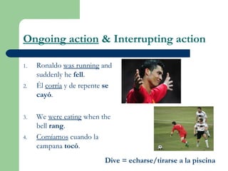 Ongoing action & Interrupting action
1. Ronaldo was running and
suddenly he fell.
2. Él corría y de repente se
cayó.
3. We were eating when the
bell rang.
4. Comíamos cuando la
campana tocó.
Dive = echarse/tirarse a la piscina
 
