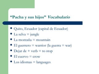 “Pacha y sus hijos” Vocabulario
 Quito, Ecuador (capital de Ecuador)
 La selva = jungle
 La montaña = mountain
 El guerrero = warrior (la guerra = war)
 Dejar de + verb = to stop
 El cuervo = crow
 Los idiomas = languages
 