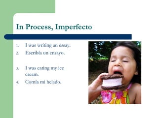 In Process, Imperfecto
1. I was writing an essay.
2. Escribía un ensayo.
3. I was eating my ice
cream.
4. Comía mi helado.
 