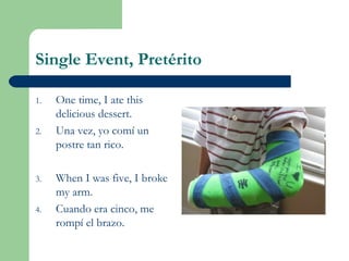 Single Event, Pretérito
1. One time, I ate this
delicious dessert.
2. Una vez, yo comí un
postre tan rico.
3. When I was five, I broke
my arm.
4. Cuando era cinco, me
rompí el brazo.
 