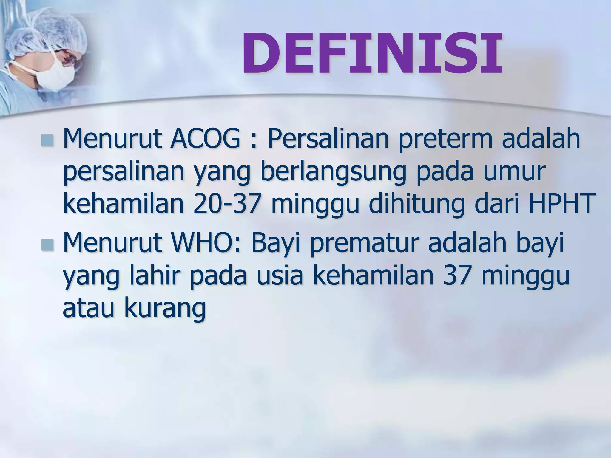 DEFINISI
 Menurut ACOG : Persalinan preterm adalah
persalinan yang berlangsung pada umur
kehamilan 20-37 minggu dihitung dari HPHT
 Menurut WHO: Bayi prematur adalah bayi
yang lahir pada usia kehamilan 37 minggu
atau kurang
 