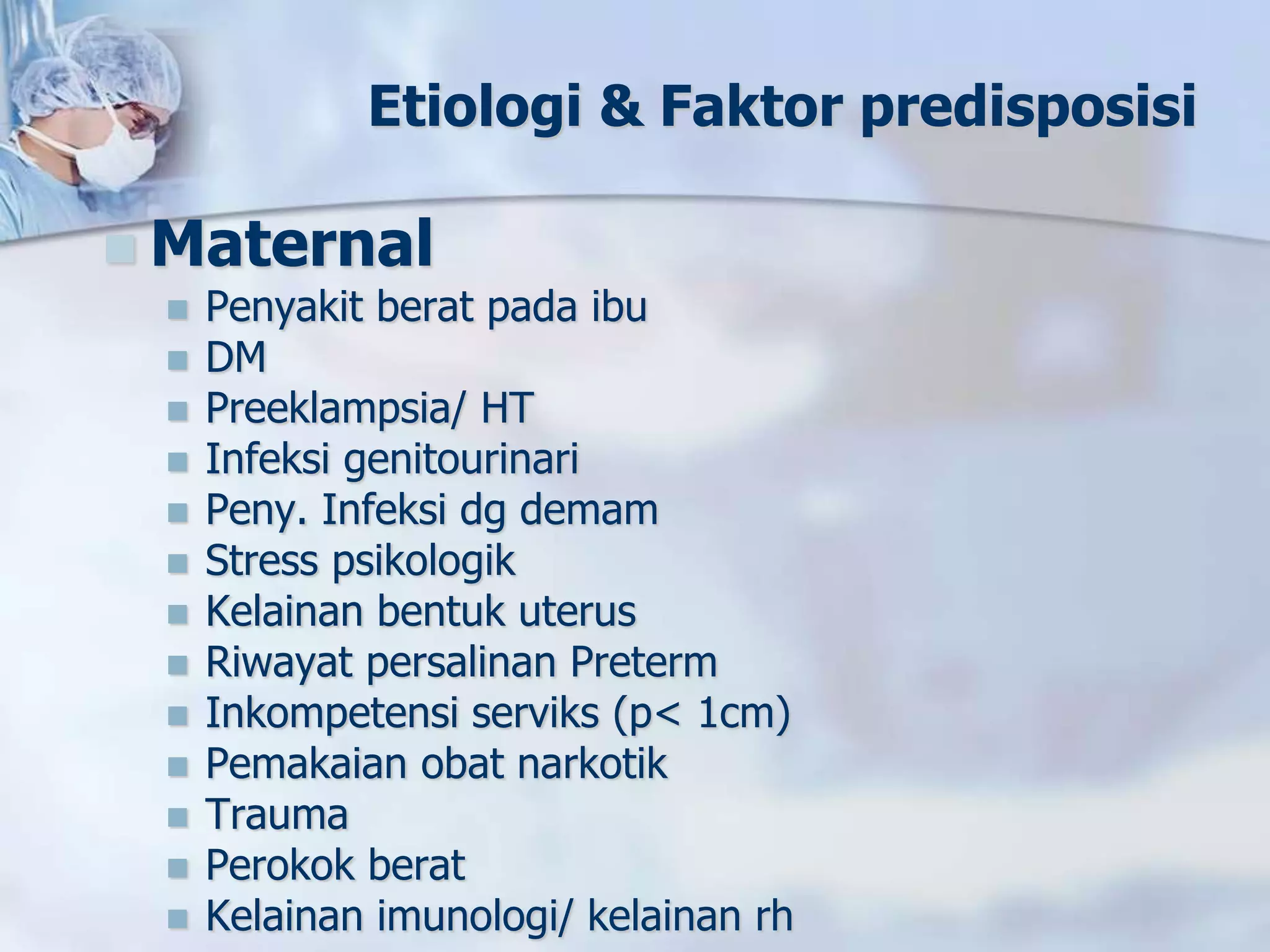 Etiologi & Faktor predisposisi
 Maternal
 Penyakit berat pada ibu
 DM
 Preeklampsia/ HT
 Infeksi genitourinari
 Peny. Infeksi dg demam
 Stress psikologik
 Kelainan bentuk uterus
 Riwayat persalinan Preterm
 Inkompetensi serviks (p< 1cm)
 Pemakaian obat narkotik
 Trauma
 Perokok berat
 Kelainan imunologi/ kelainan rh
 