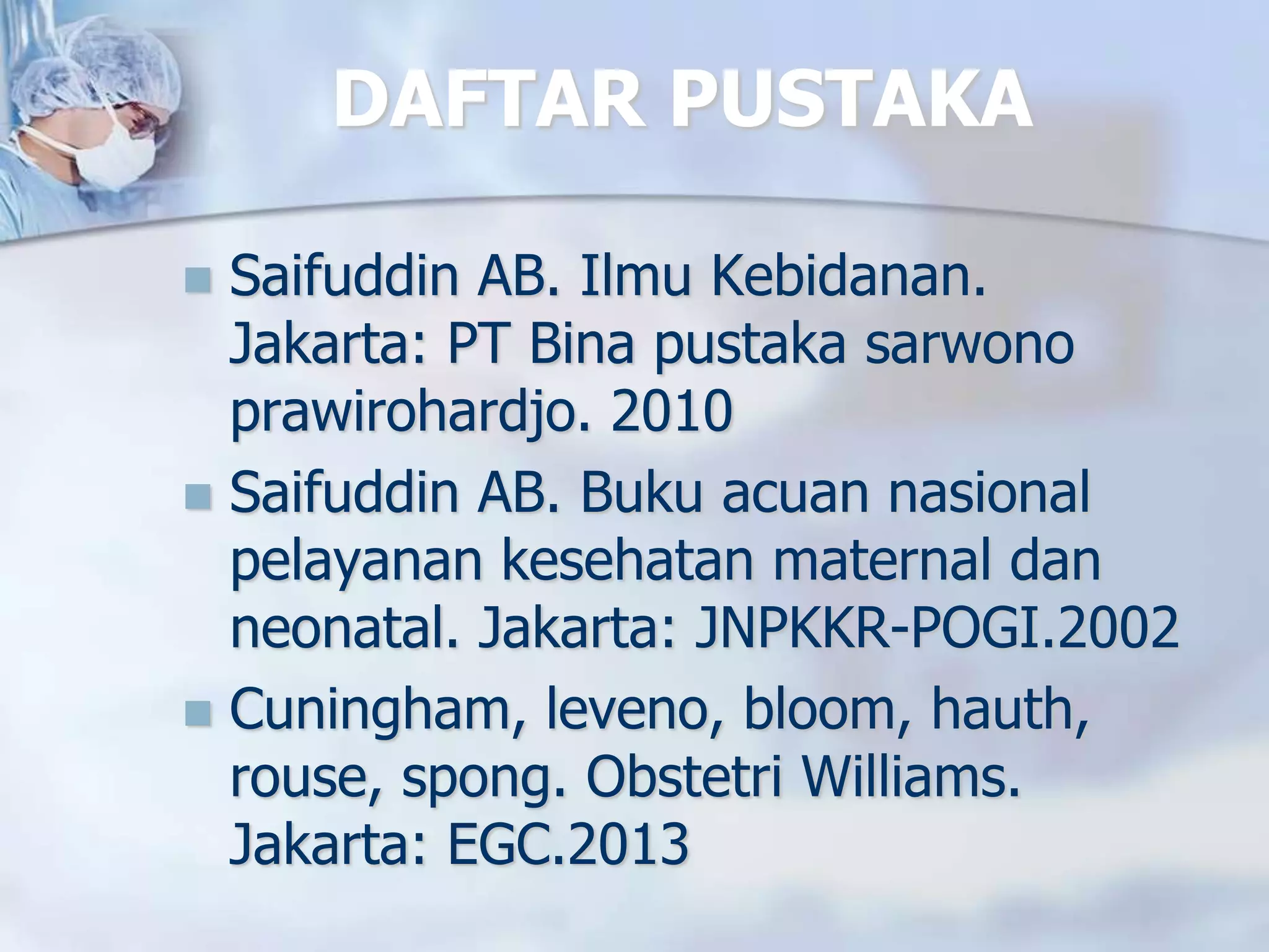 DAFTAR PUSTAKA
 Saifuddin AB. Ilmu Kebidanan.
Jakarta: PT Bina pustaka sarwono
prawirohardjo. 2010
 Saifuddin AB. Buku acuan nasional
pelayanan kesehatan maternal dan
neonatal. Jakarta: JNPKKR-POGI.2002
 Cuningham, leveno, bloom, hauth,
rouse, spong. Obstetri Williams.
Jakarta: EGC.2013
 