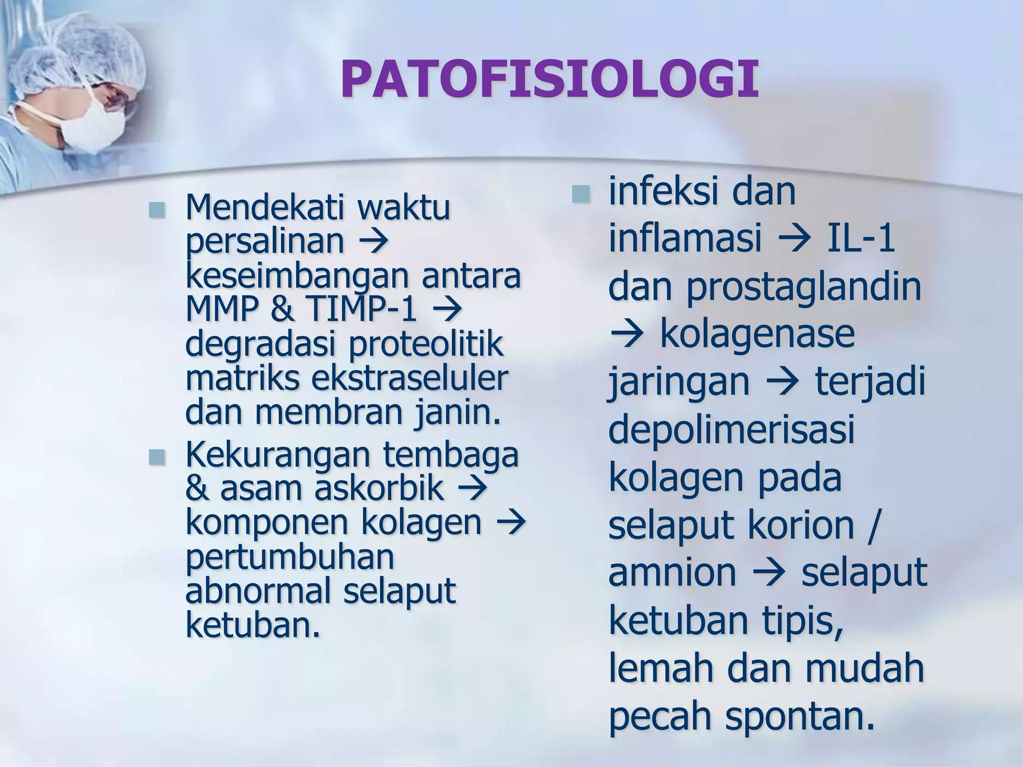PATOFISIOLOGI
 Mendekati waktu
persalinan 
keseimbangan antara
MMP & TIMP-1 
degradasi proteolitik
matriks ekstraseluler
dan membran janin.
 Kekurangan tembaga
& asam askorbik 
komponen kolagen 
pertumbuhan
abnormal selaput
ketuban.
 infeksi dan
inflamasi  IL-1
dan prostaglandin
 kolagenase
jaringan  terjadi
depolimerisasi
kolagen pada
selaput korion /
amnion  selaput
ketuban tipis,
lemah dan mudah
pecah spontan.
 