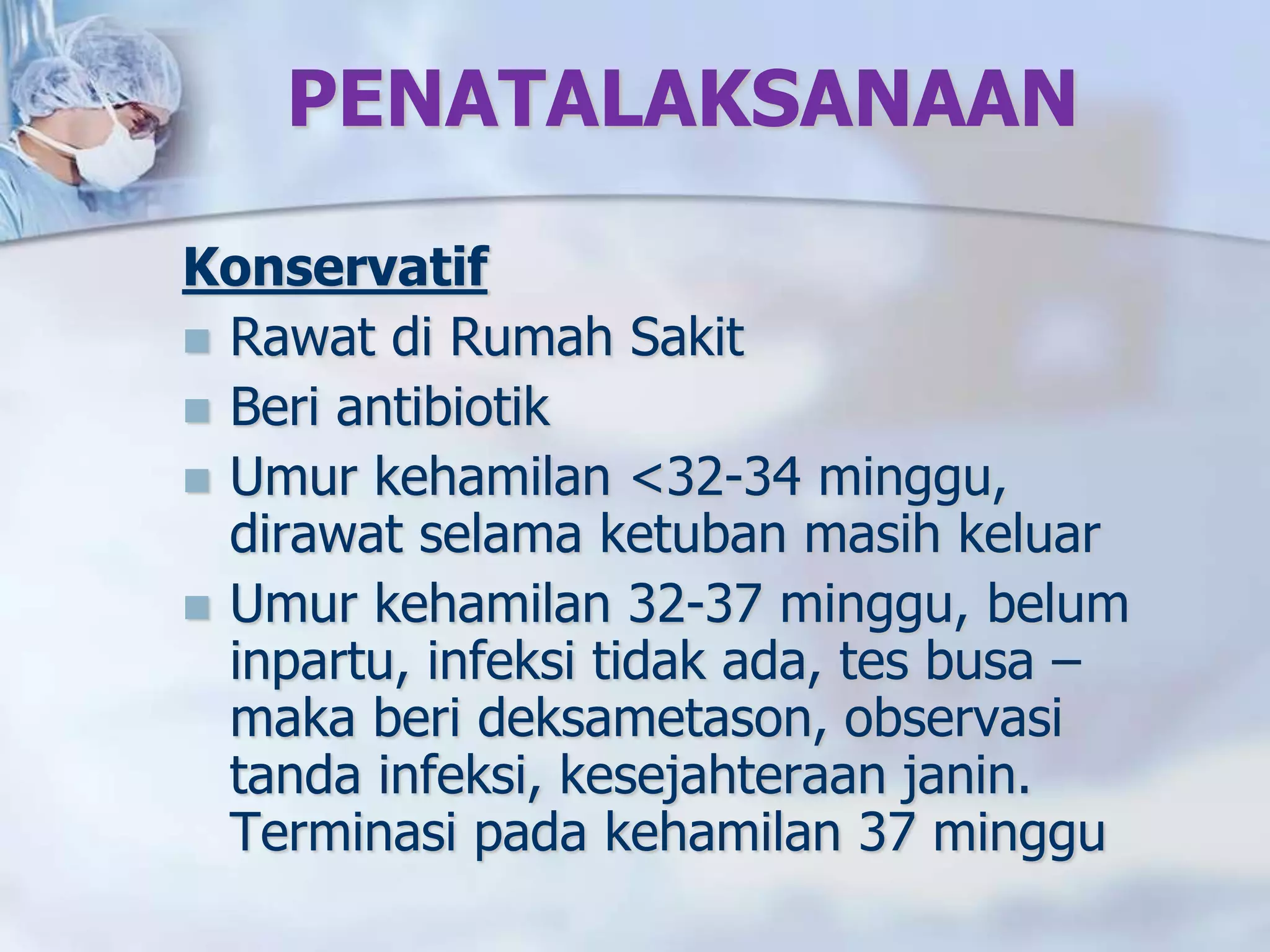 PENATALAKSANAAN
Konservatif
 Rawat di Rumah Sakit
 Beri antibiotik
 Umur kehamilan <32-34 minggu,
dirawat selama ketuban masih keluar
 Umur kehamilan 32-37 minggu, belum
inpartu, infeksi tidak ada, tes busa –
maka beri deksametason, observasi
tanda infeksi, kesejahteraan janin.
Terminasi pada kehamilan 37 minggu
 