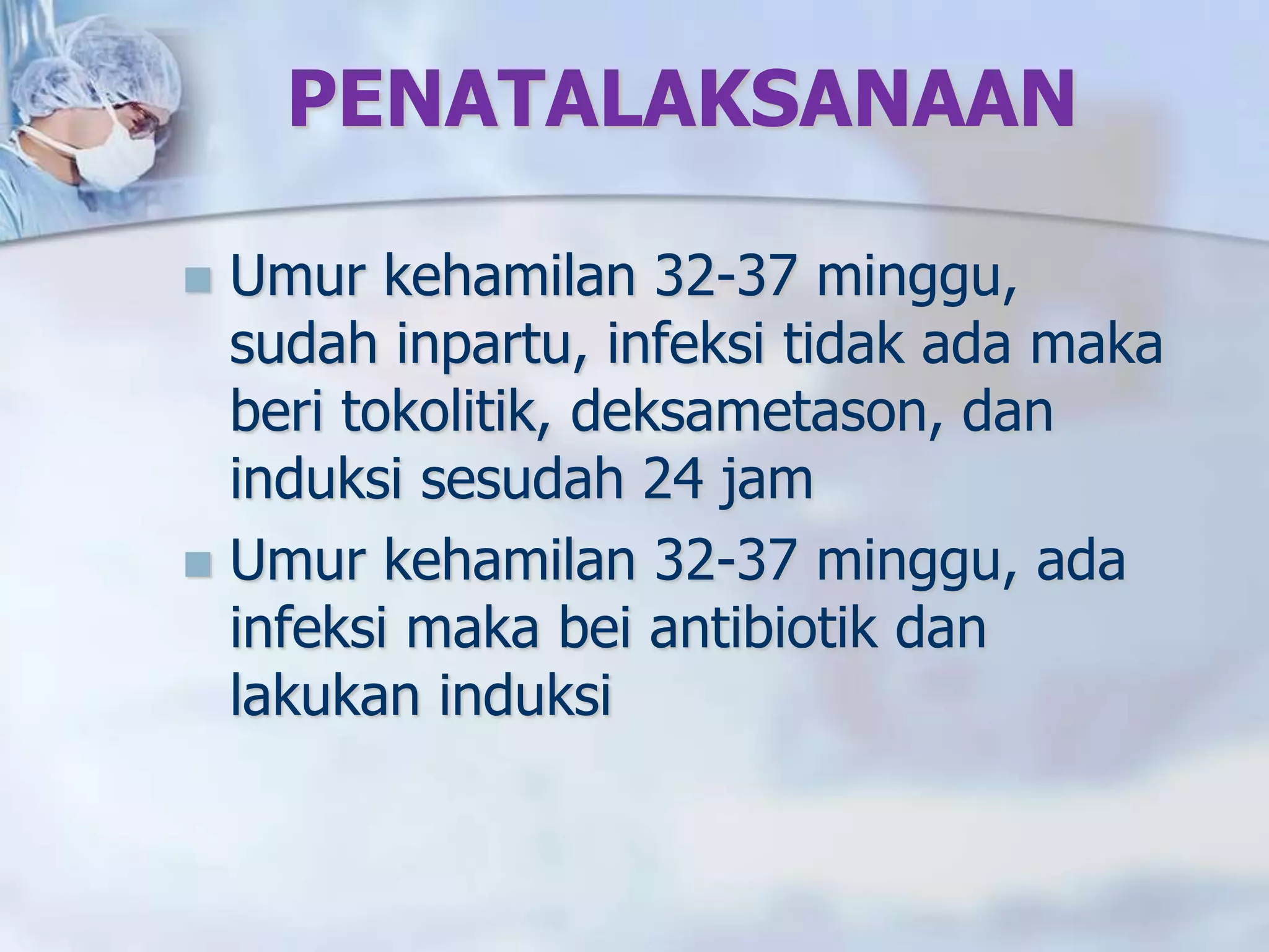 PENATALAKSANAAN
 Umur kehamilan 32-37 minggu,
sudah inpartu, infeksi tidak ada maka
beri tokolitik, deksametason, dan
induksi sesudah 24 jam
 Umur kehamilan 32-37 minggu, ada
infeksi maka bei antibiotik dan
lakukan induksi
 