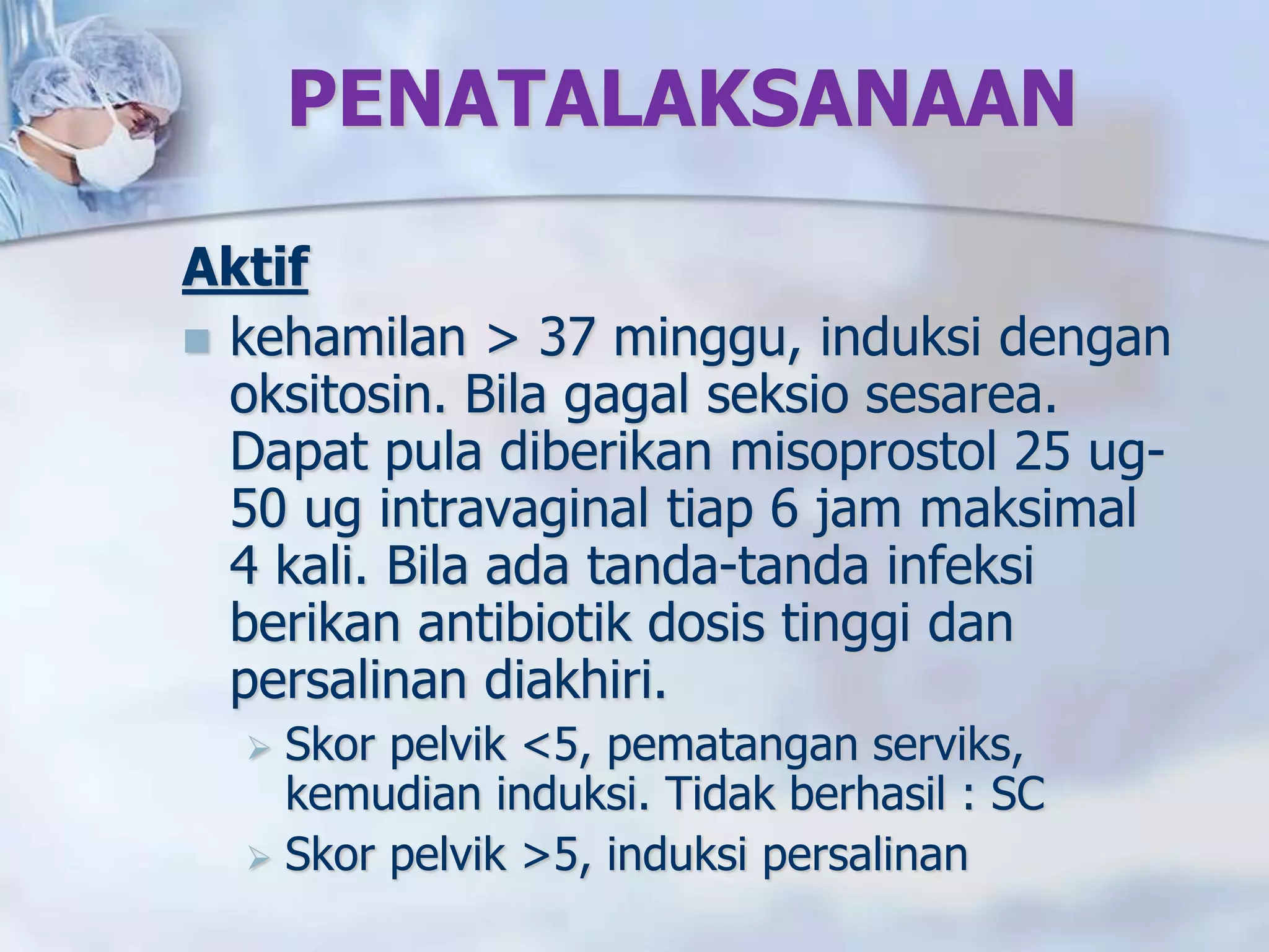 PENATALAKSANAAN
Aktif
 kehamilan > 37 minggu, induksi dengan
oksitosin. Bila gagal seksio sesarea.
Dapat pula diberikan misoprostol 25 ug-
50 ug intravaginal tiap 6 jam maksimal
4 kali. Bila ada tanda-tanda infeksi
berikan antibiotik dosis tinggi dan
persalinan diakhiri.
 Skor pelvik <5, pematangan serviks,
kemudian induksi. Tidak berhasil : SC
 Skor pelvik >5, induksi persalinan
 