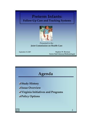 Preterm Infants:
      Follow-Up Care and Tracking Systems




                              Presented to the:
                     Joint Commission on Health Care

September 19, 2007                             Stephen W. Bowman
                                       Senior Staff Attorney/Methodologist




                            Agenda

   Study History
   Issue Overview
   Virginia Initiatives and Programs
   Policy Options



                                                                     2
 