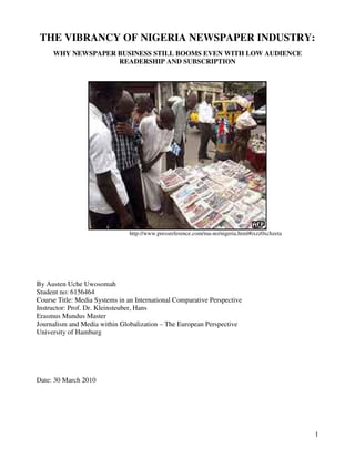 THE VIBRANCY OF NIGERIA NEWSPAPER INDUSTRY:
     WHY NEWSPAPER BUSINESS STILL BOOMS EVEN WITH LOW AUDIENCE
                   READERSHIP AND SUBSCRIPTION




                                http://www.pressreference.com/ma-no/nigeria.html#ixzz0xchzeta




By Austen Uche Uwosomah
Student no: 6156464
Course Title: Media Systems in an International Comparative Perspective
Instructor: Prof. Dr. Kleinsteuber, Hans
Erasmus Mundus Master
Journalism and Media within Globalization – The European Perspective
University of Hamburg




Date: 30 March 2010




                                                                                                1
 
