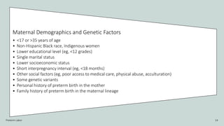 Preterm Labor 14
Maternal Demographics and Genetic Factors
• <17 or >35 years of age
• Non-Hispanic Black race, Indigenous women
• Lower educational level (eg, <12 grades)
• Single marital status
• Lower socioeconomic status
• Short interpregnancy interval (eg, <18 months)
• Other social factors (eg, poor access to medical care, physical abuse, acculturation)
• Some genetic variants
• Personal history of preterm birth in the mother
• Family history of preterm birth in the maternal lineage
 