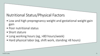 Preterm Labor 15
Nutritional Status/Physical Factors
• Low and high prepregnancy weight and gestational weight gain
gain
• Poor nutritional status
• Short stature
• Long working hours (eg, >80 hours/week)
• Hard physical labor (eg, shift work, standing >8 hours)
 