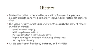 History
• Review the patients’ detailed history with a focus on the past and
present obstetric and medical history, including risk factors for preterm
birth
• The following prodromal signs and symptoms might be present before
true labor ensues:
• Menstrual-like cramping
• Mild, irregular contractions
• Pressure sensation in the vagina or pelvis
• Vaginal discharge of mucus (ie, mucus plug, bloody show)
• Spotting, light bleeding
• Assess contraction frequency, duration, and intensity
21
 