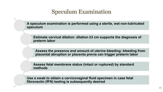 Speculum Examination
23
A speculum examination is performed using a sterile, wet non-lubricated
speculum
Estimate cervical dilation: dilation ≥3 cm supports the diagnosis of
preterm labor
Assess the presence and amount of uterine bleeding: bleeding from
placental abruption or placenta previa can trigger preterm labor
Assess fetal membrane status (intact or ruptured) by standard
methods
Use a swab to obtain a cervicovaginal fluid specimen in case fetal
fibronectin (fFN) testing is subsequently desired
 