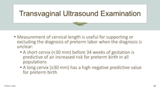 Transvaginal Ultrasound Examination
Preterm Labor 26
• Measurement of cervical length is useful for supporting or
excluding the diagnosis of preterm labor when the diagnosis is
unclear:
• A short cervix (<30 mm) before 34 weeks of gestation is
predictive of an increased risk for preterm birth in all
populations
• A long cervix (≥30 mm) has a high negative predictive value
for preterm birth
 